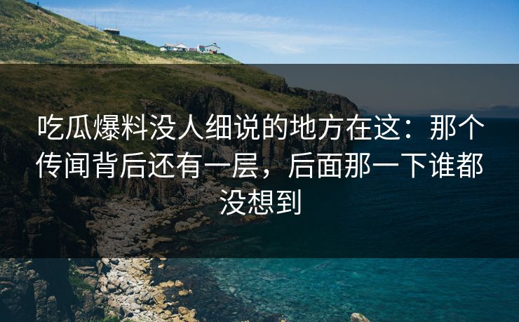 吃瓜爆料没人细说的地方在这：那个传闻背后还有一层，后面那一下谁都没想到