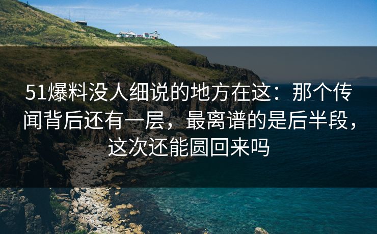 51爆料没人细说的地方在这：那个传闻背后还有一层，最离谱的是后半段，这次还能圆回来吗