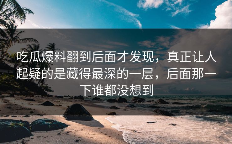 吃瓜爆料翻到后面才发现，真正让人起疑的是藏得最深的一层，后面那一下谁都没想到