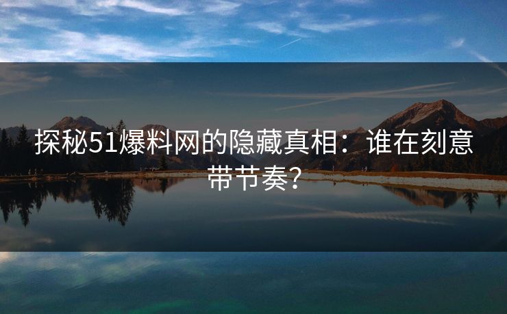 探秘51爆料网的隐藏真相：谁在刻意带节奏？