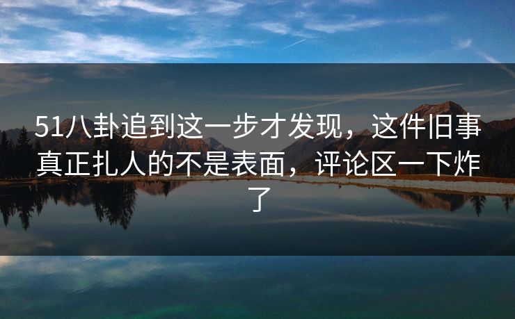 51八卦追到这一步才发现，这件旧事真正扎人的不是表面，评论区一下炸了