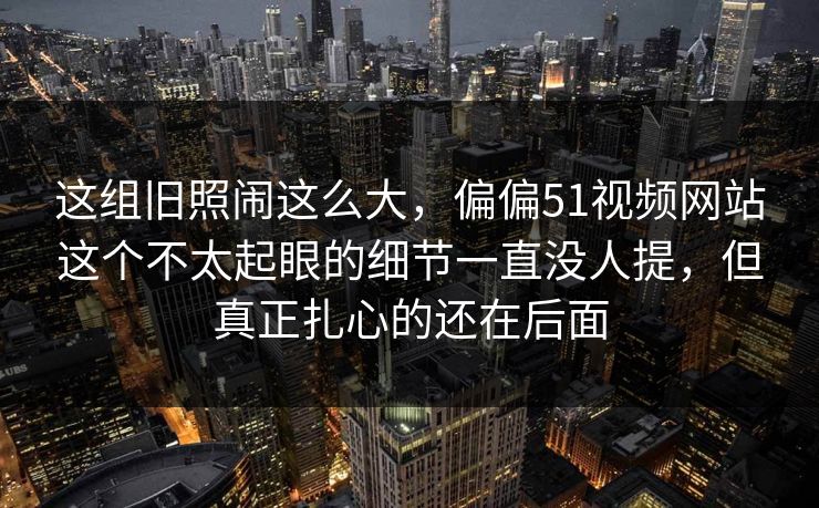 这组旧照闹这么大，偏偏51视频网站这个不太起眼的细节一直没人提，但真正扎心的还在后面