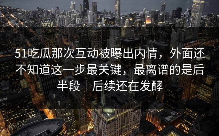 51吃瓜那次互动被曝出内情,外面还不知道这一步最关键,最离谱的是后半段|后续还在发酵