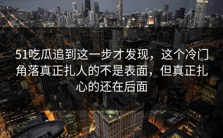 51吃瓜追到这一步才发现，这个冷门角落真正扎人的不是表面，但真正扎心的还在后面