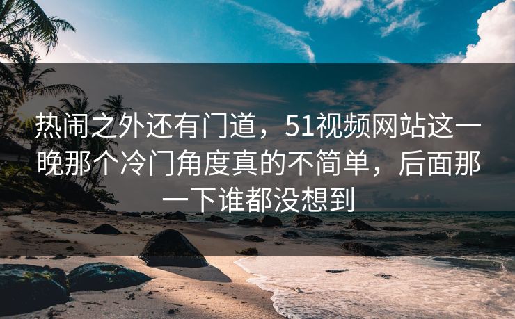 热闹之外还有门道,51视频网站这一晚那个冷门角度真的不简单,后面那一下谁都没想到 热闹之外还有门道,51视频网站这一晚那个冷门角度真的不简单,后面那一下谁都没想到
